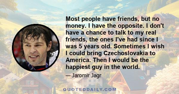 Most people have friends, but no money. I have the opposite. I don't have a chance to talk to my real friends, the ones I've had since I was 5 years old. Sometimes I wish I could bring Czechoslovakia to America. Then I