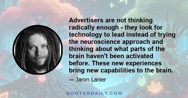 Advertisers are not thinking radically enough - they look for technology to lead instead of trying the neuroscience approach and thinking about what parts of the brain haven't been activated before. These new