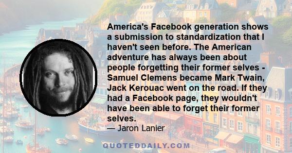 America's Facebook generation shows a submission to standardization that I haven't seen before. The American adventure has always been about people forgetting their former selves - Samuel Clemens became Mark Twain, Jack 