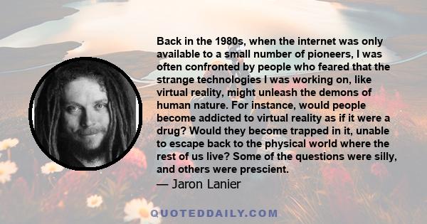 Back in the 1980s, when the internet was only available to a small number of pioneers, I was often confronted by people who feared that the strange technologies I was working on, like virtual reality, might unleash the