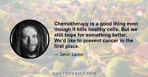 Chemotherapy is a good thing even though it kills healthy cells. But we still hope for something better. We'd like to prevent cancer in the first place.