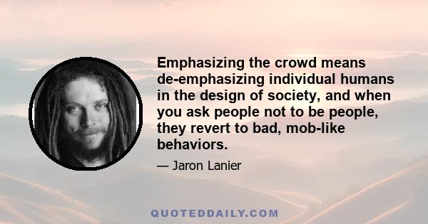 Emphasizing the crowd means de-emphasizing individual humans in the design of society, and when you ask people not to be people, they revert to bad, mob-like behaviors.