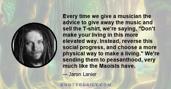 Every time we give a musician the advice to give away the music and sell the T-shirt, we're saying, Don't make your living in this more elevated way. Instead, reverse this social progress, and choose a more physical way 