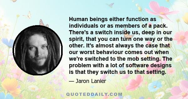 Human beings either function as individuals or as members of a pack. There's a switch inside us, deep in our spirit, that you can turn one way or the other. It's almost always the case that our worst behaviour comes out 