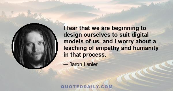 I fear that we are beginning to design ourselves to suit digital models of us, and I worry about a leaching of empathy and humanity in that process.