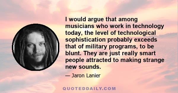 I would argue that among musicians who work in technology today, the level of technological sophistication probably exceeds that of military programs, to be blunt. They are just really smart people attracted to making