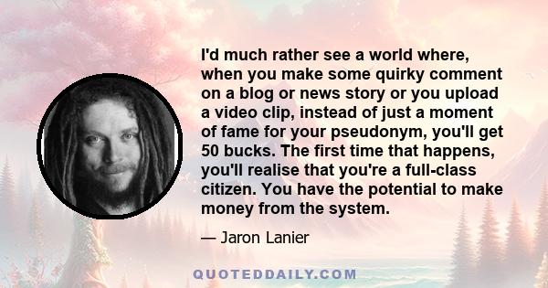 I'd much rather see a world where, when you make some quirky comment on a blog or news story or you upload a video clip, instead of just a moment of fame for your pseudonym, you'll get 50 bucks. The first time that