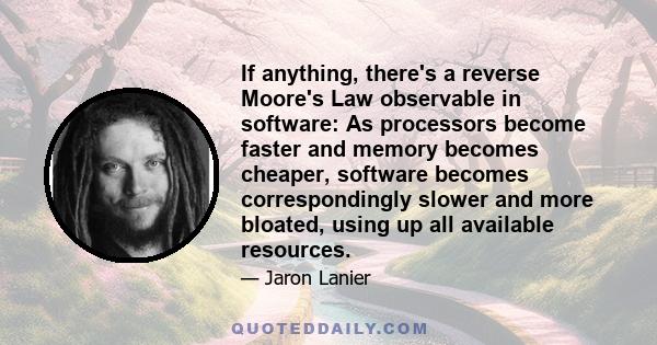 If anything, there's a reverse Moore's Law observable in software: As processors become faster and memory becomes cheaper, software becomes correspondingly slower and more bloated, using up all available resources.