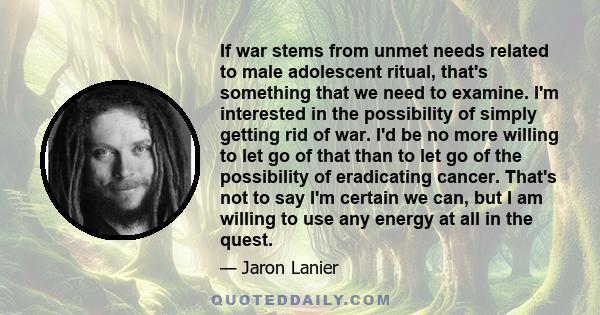 If war stems from unmet needs related to male adolescent ritual, that's something that we need to examine. I'm interested in the possibility of simply getting rid of war. I'd be no more willing to let go of that than to 