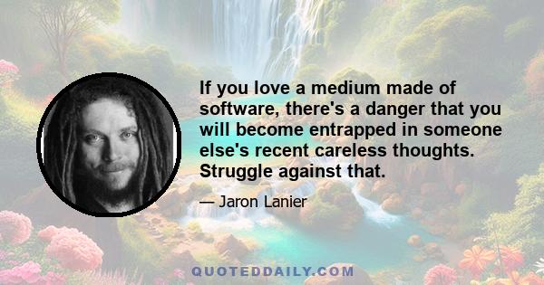 If you love a medium made of software, there's a danger that you will become entrapped in someone else's recent careless thoughts. Struggle against that.