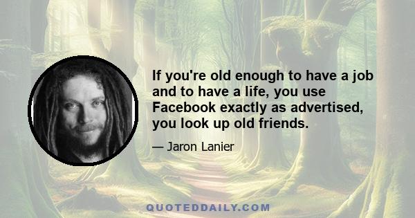 If you're old enough to have a job and to have a life, you use Facebook exactly as advertised, you look up old friends.