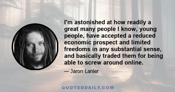 I'm astonished at how readily a great many people I know, young people, have accepted a reduced economic prospect and limited freedoms in any substantial sense, and basically traded them for being able to screw around