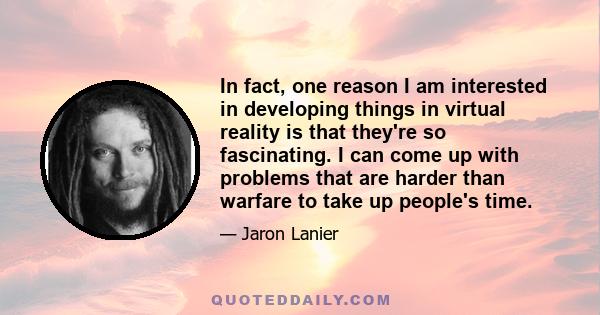 In fact, one reason I am interested in developing things in virtual reality is that they're so fascinating. I can come up with problems that are harder than warfare to take up people's time.