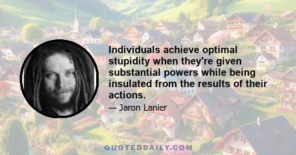 Individuals achieve optimal stupidity when they're given substantial powers while being insulated from the results of their actions.