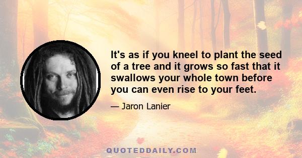 It's as if you kneel to plant the seed of a tree and it grows so fast that it swallows your whole town before you can even rise to your feet.