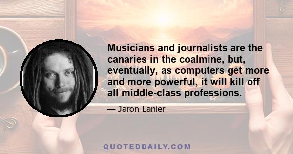 Musicians and journalists are the canaries in the coalmine, but, eventually, as computers get more and more powerful, it will kill off all middle-class professions.