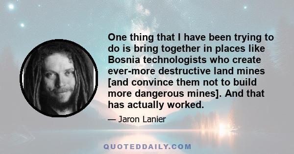 One thing that I have been trying to do is bring together in places like Bosnia technologists who create ever-more destructive land mines [and convince them not to build more dangerous mines]. And that has actually