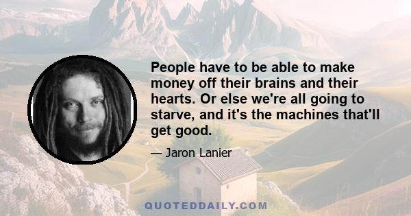 People have to be able to make money off their brains and their hearts. Or else we're all going to starve, and it's the machines that'll get good.