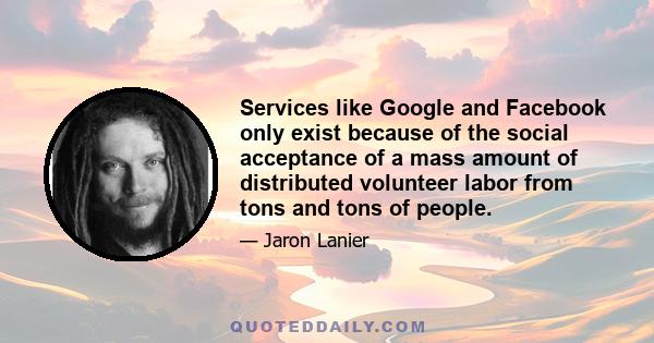 Services like Google and Facebook only exist because of the social acceptance of a mass amount of distributed volunteer labor from tons and tons of people.