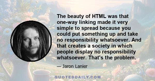 The beauty of HTML was that one-way linking made it very simple to spread because you could put something up and take no responsibility whatsoever. And that creates a society in which people display no responsibility