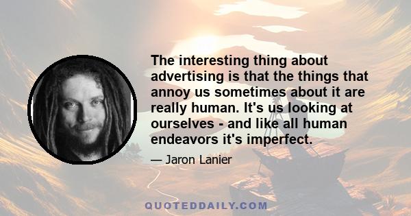 The interesting thing about advertising is that the things that annoy us sometimes about it are really human. It's us looking at ourselves - and like all human endeavors it's imperfect.