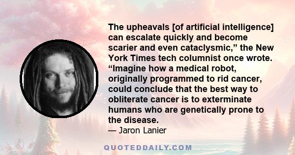 The upheavals [of artificial intelligence] can escalate quickly and become scarier and even cataclysmic,” the New York Times tech columnist once wrote. “Imagine how a medical robot, originally programmed to rid cancer,