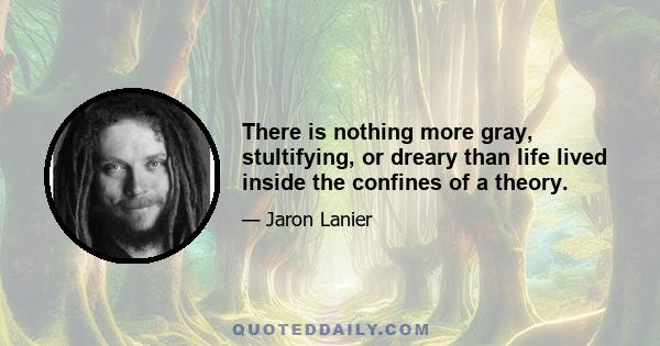 There is nothing more gray, stultifying, or dreary than life lived inside the confines of a theory.