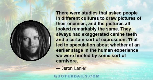 There were studies that asked people in different cultures to draw pictures of their enemies, and the pictures all looked remarkably the same. They always had exaggerated canine teeth and a certain sort of expression.