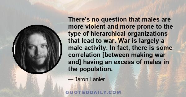 There's no question that males are more violent and more prone to the type of hierarchical organizations that lead to war. War is largely a male activity. In fact, there is some correlation [between making war and]