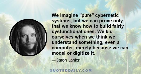 We imagine pure cybernetic systems, but we can prove only that we know how to build fairly dysfunctional ones. We kid ourselves when we think we understand something, even a computer, merely because we can model or