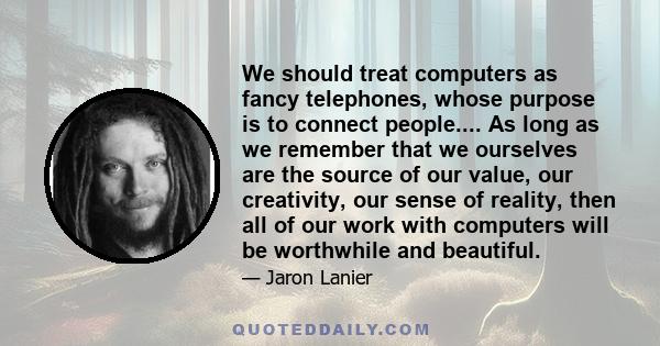 We should treat computers as fancy telephones, whose purpose is to connect people.... As long as we remember that we ourselves are the source of our value, our creativity, our sense of reality, then all of our work with 