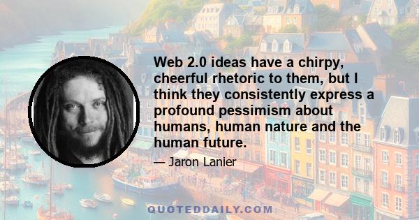 Web 2.0 ideas have a chirpy, cheerful rhetoric to them, but I think they consistently express a profound pessimism about humans, human nature and the human future.