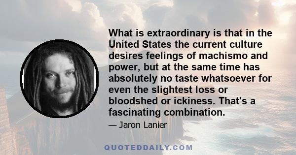 What is extraordinary is that in the United States the current culture desires feelings of machismo and power, but at the same time has absolutely no taste whatsoever for even the slightest loss or bloodshed or