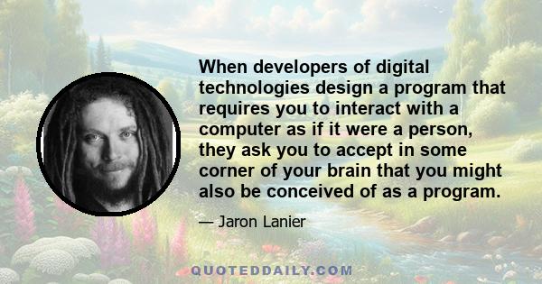 When developers of digital technologies design a program that requires you to interact with a computer as if it were a person, they ask you to accept in some corner of your brain that you might also be conceived of as a 