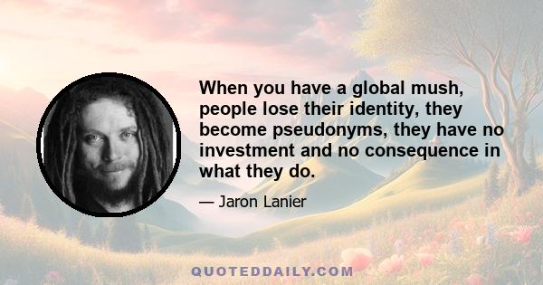 When you have a global mush, people lose their identity, they become pseudonyms, they have no investment and no consequence in what they do.