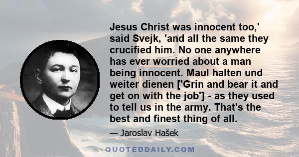 Jesus Christ was innocent too,' said Svejk, 'and all the same they crucified him. No one anywhere has ever worried about a man being innocent. Maul halten und weiter dienen ['Grin and bear it and get on with the job'] - 