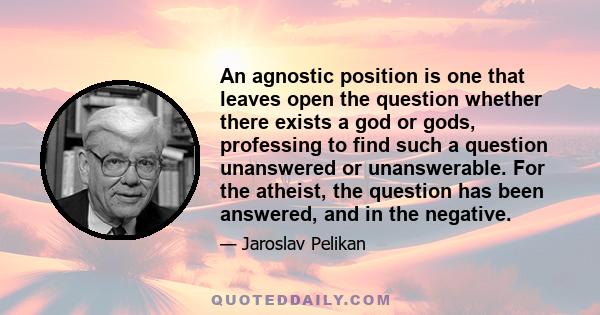 An agnostic position is one that leaves open the question whether there exists a god or gods, professing to find such a question unanswered or unanswerable. For the atheist, the question has been answered, and in the