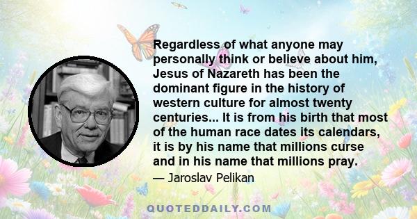 Regardless of what anyone may personally think or believe about him, Jesus of Nazareth has been the dominant figure in the history of western culture for almost twenty centuries... It is from his birth that most of the