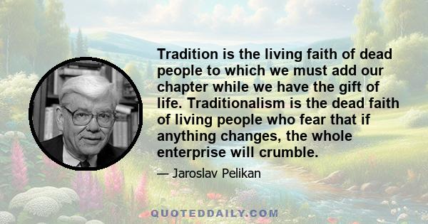 Tradition is the living faith of dead people to which we must add our chapter while we have the gift of life. Traditionalism is the dead faith of living people who fear that if anything changes, the whole enterprise