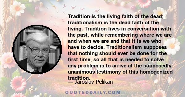 Tradition is the living faith of the dead; traditionalism is the dead faith of the living. Tradition lives in conversation with the past, while remembering where we are and when we are and that it is we who have to