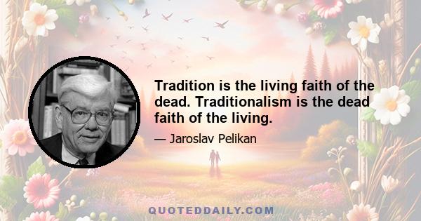 Tradition is the living faith of the dead. Traditionalism is the dead faith of the living.