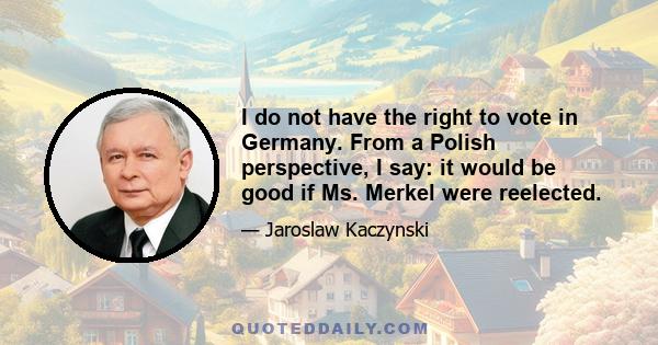 I do not have the right to vote in Germany. From a Polish perspective, I say: it would be good if Ms. Merkel were reelected.