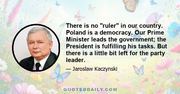 There is no ruler in our country. Poland is a democracy. Our Prime Minister leads the government; the President is fulfilling his tasks. But there is a little bit left for the party leader.