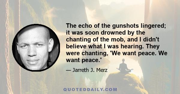 The echo of the gunshots lingered; it was soon drowned by the chanting of the mob, and I didn't believe what I was hearing. They were chanting, 'We want peace. We want peace.'