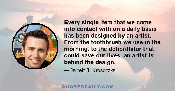 Every single item that we come into contact with on a daily basis has been designed by an artist. From the toothbrush we use in the morning, to the defibrillator that could save our lives, an artist is behind the design.