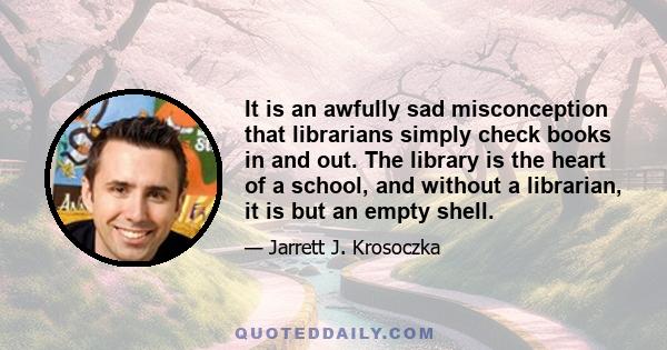 It is an awfully sad misconception that librarians simply check books in and out. The library is the heart of a school, and without a librarian, it is but an empty shell.