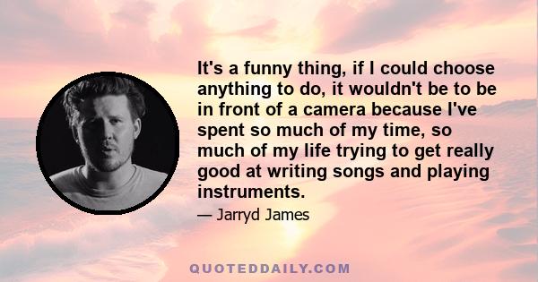 It's a funny thing, if I could choose anything to do, it wouldn't be to be in front of a camera because I've spent so much of my time, so much of my life trying to get really good at writing songs and playing