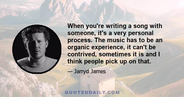 When you're writing a song with someone, it's a very personal process. The music has to be an organic experience, it can't be contrived, sometimes it is and I think people pick up on that.