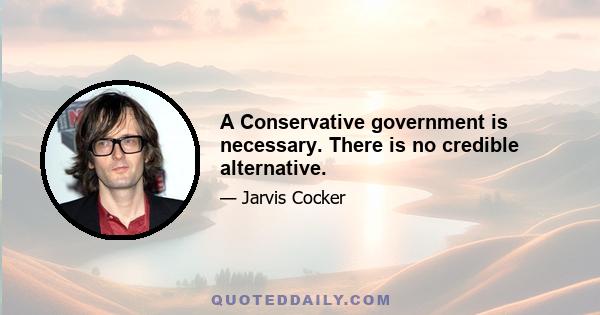 A Conservative government is necessary. There is no credible alternative.