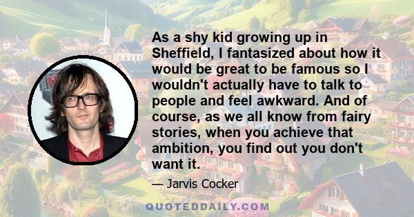 As a shy kid growing up in Sheffield, I fantasized about how it would be great to be famous so I wouldn't actually have to talk to people and feel awkward. And of course, as we all know from fairy stories, when you